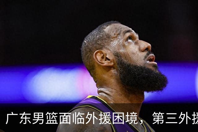 广东男篮面临外援困境，第三外援即将确定入队！