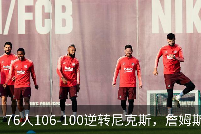 76人106-100逆转尼克斯，詹姆斯贡献全面表现